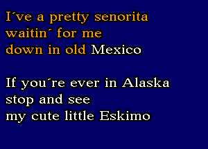 I've a pretty senorita
waitin' for me
down in old Mexico

If you're ever in Alaska
stop and see
my cute little Eskimo