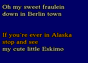 Oh my sweet fraulein
down in Berlin town

If you're ever in Alaska
stop and see
my cute little Eskimo