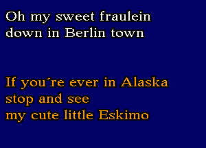 Oh my sweet fraulein
down in Berlin town

If you're ever in Alaska
stop and see
my cute little Eskimo