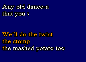 Any old dance-a
that you x

XVe'll do the twist
the stomp

the mashed potato too