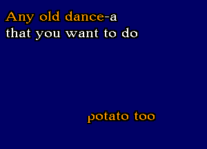 Any old dance-a
that you want to do

potato too