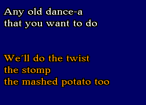 Any old dance-a
that you want to do

XVe'll do the twist
the stomp

the mashed potato too