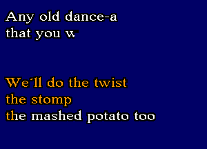 Any old dance-a
that you VX

XVe'll do the twist
the stomp

the mashed potato too