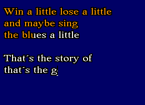 TWin a little lose a little
and maybe sing
the blues 8 little

That's the story of
that's the g