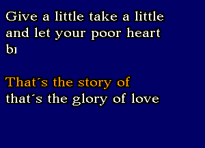 Give a little take a little

and let your poor heart
bl

That's the story of
that's the glory of love