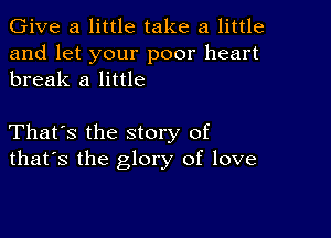 Give a little take a little

and let your poor heart
break a little

That's the story of
that's the glory of love