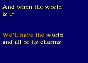 And when the world
is tr

XVe'll have the world
and all of its charms