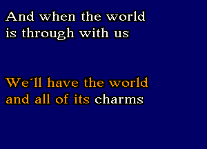 And when the world
is through with us

XVe'll have the world
and all of its charms