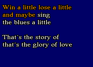 TWin a little lose a little
and maybe sing
the blues 8 little

That's the story of
that's the glory of love