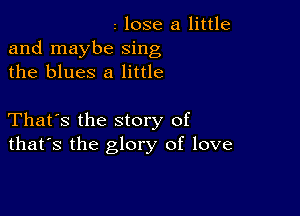 I lose a little
and maybe sing
the blues 8 little

That's the story of
that's the glory of love