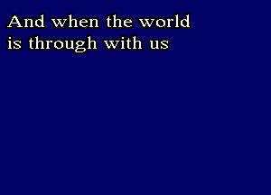 And when the world
is through with us