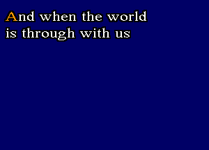 And when the world
is through with us