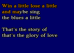 TWin a little lose a little
and maybe sing
the blues 8 little

That's the story of
that's the glory of love