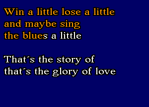 TWin a little lose a little
and maybe sing
the blues 8 little

That's the story of
that's the glory of love