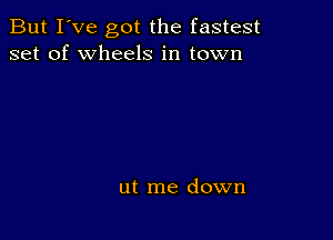 But I've got the fastest
set of wheels in town

ut me down