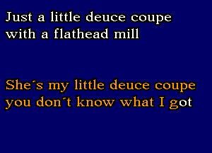 Just a little deuce coupe
with a flathead mill

She's my little deuce coupe
you don't know what I got