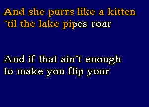 And she purrs like a kitten
til the lake pipes roar

And if that ain't enough
to make you flip your