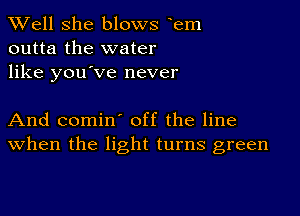 XVell She blows eem
outta the water
like you've never

And comin' off the line
When the light turns green