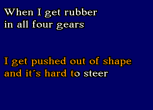 When I get rubber
in all four gears

I get pushed out of shape
and it's hard to steer