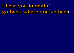 I hear you knockiw
go back where you've been