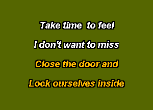Take time to feel
i don't want to miss

Close the door and

Look ourselves inside