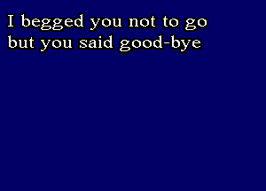 I begged you not to go
but you said good-bye