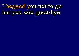 I begged you not to go
but you said good-bye