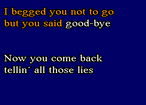 I begged you not to go
but you said good-bye

Now you come back
tellin' all those lies