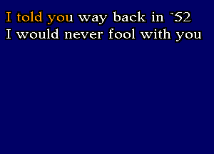 I told you way back in 62
I would never fool with you