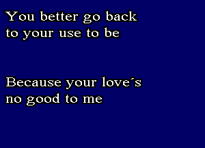 You better go back
to your use to be

Because your love's
no good to me