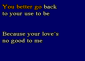 You better go back
to your use to be

Because your love's
no good to me