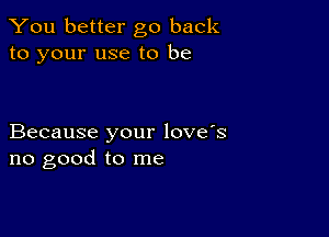 You better go back
to your use to be

Because your love's
no good to me