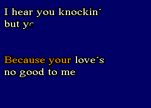 I hear you knockiw
but yr

Because your love's
no good to me