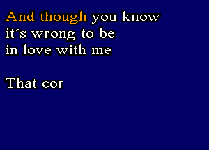 And though you know
it's wrong to be
in love with me

That cor