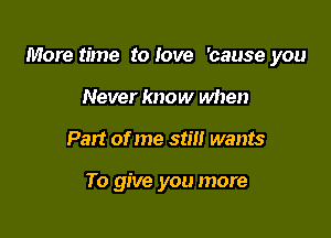 More time to Iove 'cause you

Never know when
Part of me stm wants

To give you more
