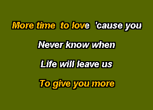 More time to Iove 'cause you

Never know when
Life wilt leave us

To give you more