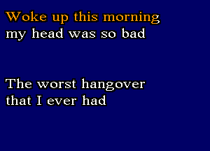 TWoke up this morning
my head was so bad

The worst hangover
that I ever had