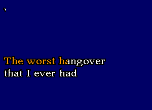 The worst hangover
that I ever had