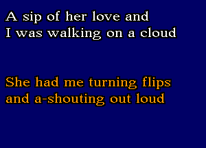 A sip of her love and
I was walking on a cloud

She had me turning flips
and a-shouting out loud