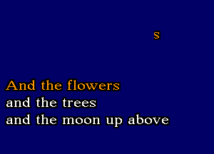 And the flowers
and the trees
and the moon up above