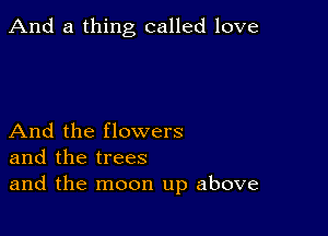 And a thing called love

And the flowers
and the trees
and the moon up above