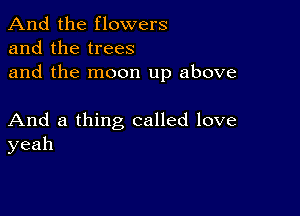 And the flowers
and the trees
and the moon up above

And a thing called love
yeah