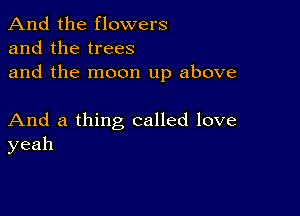 And the flowers
and the trees
and the moon up above

And a thing called love
yeah