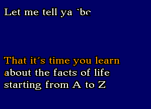 Let me tell ya bv

That it's time you learn
about the facts of life
starting from A to Z