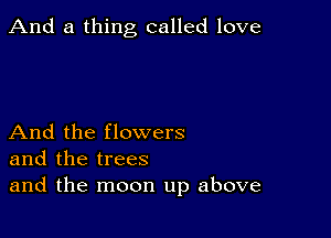 And a thing called love

And the flowers
and the trees
and the moon up above