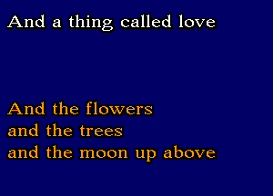 And a thing called love

And the flowers
and the trees
and the moon up above