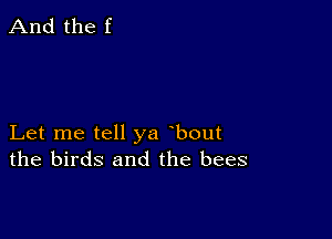 And the f

Let me tell ya bout
the birds and the bees