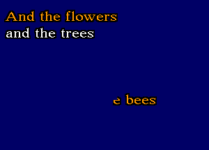 And the flowers
and the trees