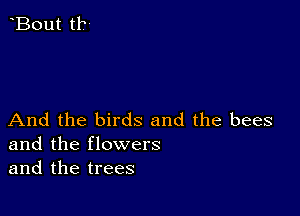 And the birds and the bees
and the flowers
and the trees