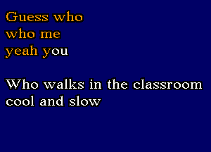 Guess who
Who me
yeah you

XVho walks in the classroom
cool and slow